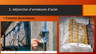 2. Adjonction d’armatures d’acier
 Protection des armatures :
La protection des armatures consiste à
appliquer sur toute la surface des armatures
dégradées (périphérie complète), un produit
assurant leur protection vis-à-vis de la corrosion.
Ce traitement est réellement nécessaire pour des
raisons techniques.
Cette application doit suivre immédiatement
le décapage, car l'oxydation des armatures risque de
s'amorcer et de compromettre la bonne tenue de la
réparation.
 