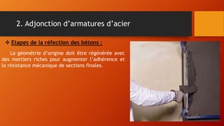 2. Adjonction d’armatures d’acier
La géométrie d’origine doit être régénérée avec
des mortiers riches pour augmenter l’adhérence et
la résistance mécanique de sections finales.
 Etapes de la réfection des bétons :
 