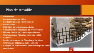 Plan de travaille
• Généralités
• Les dommages de béton
• Les techniques de renforcement
• Introduction
• Définition de chemisage en béton
• Comparatif des méthodes de renforcement
• Mise en ouevre de chemisage en béton
• Chemisage par l’ajout de nouveau voiles
• La colle
• Les inconvénients de Chemisage de béton
• Chemisage poteaux, poutre, semelle
• Exemple de renforcement par chemisage en béton
• conclusion
 