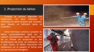 3. Projection du béton
Lorsque la surface dégradée est
importante, on peut employer la
technique du béton projeté (par exemple,
pour réparer un bâtiment après un
incendie).
Cette technique consiste à projeter du
béton convenablement dosé sur un
support préalablement sablé. Sous l'effet
de sa vitesse de projection et des
accélérateurs de prise, ou raidisseurs, qui
y sont inclus, le béton s'accroche très
solidement sur le support et forme avec
lui une structure homogène.
 