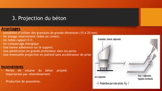 3. Projection du béton
Avantages
- possibilité d’utiliser des granulats de grande dimension (15 à 20 mm)
- Un dosage relativement faible en ciment.
- Un faible rapport E/C.
- Un compactage énergique
- Une bonne adhérence sur le support.
- Une pénétration en grande profondeur dans les pores.
- Une éventuelle projection en plafond sans accélérateur de prise
Inconvénients
- Pertes de volume du béton projeté
importantes par rebondissement.
- Production de poussières.
 