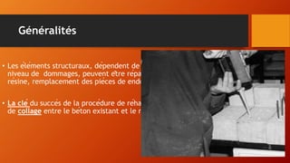 Généralités
• Les éléments structuraux, dépendent de leur résistance sismique souhaitable, le
niveau de dommages, peuvent être réparés ou renforcés avec l’injection de
résine, remplacement des pièces de endommagés, de chemisage en B/A, ou acier.
• La clé du succès de la procédure de réhabilitation doit atteindre un degré élevé
de collage entre le béton existant et le nouveau.
 