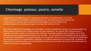 Chemisage poteaux, poutre, semelle
Lorsque seule une augmentation de capacité de résistance et de déformation vis-à-vis de
l’effort tranchant est à considérer, éventuellement avec une amélioration de la jonction par
recouvrement, il convient que l'extrémité des chemisages (à la fois le béton et les
armatures) préserve un espace par rapport à la dalle de l'ordre de 10 mm
Dans les cas habituel de chemisages sur la périmètre, l'action composée de l’ancien et le nouveau béton est
parfois assuré seulement par la liaison naturel des deux matériaux, qui peuvent être renforcés avec la
rugosité de l’ancien surface, et parfois ils sont renforcés en soudant quelques barres repliées vers le haut
entre les armatures longitudinales existant et le nouveau . Ce raccordement est nécessaire quand le poteau
est détérioré complètement ou quand sa hauteur est trop grande, dans ce cas il y a un danger de flambement
des nouvelles armatures longitudinales. Cependant, les essais en laboratoire ont prouvé que, en général, le
degré d'action composée obtenu est très satisfaisant même avec le transfert de la force de renforcement en
soudant les armatures longitudinales
 