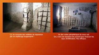 Un des voiles périphérique du sous-sol.
On y voit une tentative de puisard pour évacuer les
eaux d'infiltration. Peu efficace.
Là, on constate des velléités de réparation
par un replâtrage inapproprié !
 