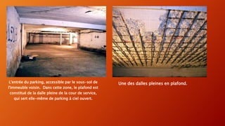 Une des dalles pleines en plafond.L'entrée du parking, accessible par le sous-sol de
l'immeuble voisin. Dans cette zone, le plafond est
constitué de la dalle pleine de la cour de service,
qui sert elle-même de parking à ciel ouvert.
 