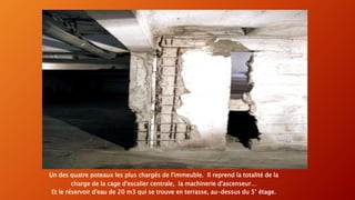 Un des quatre poteaux les plus chargés de l'immeuble. Il reprend la totalité de la
charge de la cage d'escalier centrale, la machinerie d'ascenseur…
Et le réservoir d'eau de 20 m3 qui se trouve en terrasse, au-dessus du 5° étage.
 