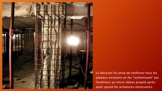 La décision fut prise de renforcer tous les
poteaux existants en les "rechemisant" par
l'extérieur au micro-béton projeté après
avoir ajouté les armatures nécessaires.
 
