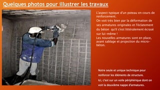 L'aspect typique d'un poteau en cours de
renforcement.
On voit très bien par la déformation de
ses armatures originales et l'éclatement
du béton qu'il s'est littéralement écrasé
sur lui-même !
Les nouvelles armatures sont en place,
avant sablage et projection du micro-
béton.
Notre seule et unique technique pour
renforcer les éléments de structure.
Ici, c'est sur un voile périphérique dont on
voit la deuxième nappe d'armatures.
Quelques photos pour illustrer les travaux
 