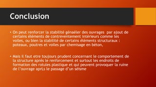 Conclusion
• On peut renforcer la stabilité génaéler des ouvrages par ajout de
certains éléments de contreventement intérieurs comme les
voiles, ou bien la stabilité de certains éléments structuraux :
poteaux, poutres et voiles par chemisage en béton,
• Mais il faut etre toujours prudent concernant le comportement de
la structure aprés le renforcement et surtout les endroits de
formation des rotules plastique et qui peuvent provoquer la ruine
de l’ouvrage aprŁs le passage d’un séisme
 