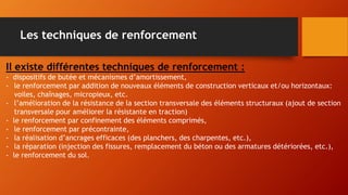 Il existe différentes techniques de renforcement :
- dispositifs de butée et mécanismes d’amortissement,
- le renforcement par addition de nouveaux éléments de construction verticaux et/ou horizontaux:
voiles, chaînages, micropieux, etc.
- l’amélioration de la résistance de la section transversale des éléments structuraux (ajout de section
transversale pour améliorer la résistante en traction)
- le renforcement par confinement des éléments comprimés,
- le renforcement par précontrainte,
- la réalisation d’ancrages efficaces (des planchers, des charpentes, etc.),
- la réparation (injection des fissures, remplacement du béton ou des armatures détériorées, etc.),
- le renforcement du sol.
Les techniques de renforcement
 