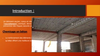 Introduction :
Un bâtiment ancien, conçu et réalisé sans considération parasismique, situé dans une zone géographique
“nouvellement” sismique, devra être renforcé en vue de résister à un séisme s’il y existe un Plan de
prévention des risques naturels séisme
Chemisage en béton
 Le renforcement des éléments consiste à améliorer leurs caractéristiques mécaniques de manière à ce
qu’elles offrent une meilleure solidité́ aussi bien en état de service qu’en état de résistance ultime.
 