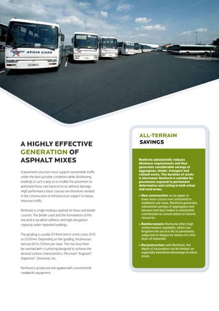 A pavement structure must support automobile traffic
under the best possible conditions while distributing
loadings in such a way as to enable the pavement to
withstand these mechanical forces without damage.
High performance base courses are therefore needed
in the construction of infrastructure subject to heavy
intensive traffic.
Renfovia is a high modulus asphalt for base and binder
courses. The binder used and the formulation of this
mix lend it excellent stiffness and high elongation
capacity under repeated loadings.
The grading is usually 0/14mm and in some cases 0/10
or 0/20mm. Depending on the grading, thicknesses
laid are 60 to 150mm per layer. The mix must then
be overlaid with a surfacing designed to achieve the
desired surface characteristics: Microvia®
, Rugovia®
,
Viaphone®
, Drainovia, etc.
Renfovia is produced and applied with conventional
roadworks equipment.
A HIGHLY EFFECTIVE
GeNeRATION OF
ASPHALT MIXES
ALL-TERRAIN
savings
Renfovia substantially reduces
thickness requirements and thus
generates considerable savings of
aggregates, binder, transport and
related works. The duration of works
is shortened. Renfovia is suitable for
pavements exposed to permanent
deformation and rutting in both urban
and rural areas.
 New construction: as an upper or
lower base course over untreated or
stabilised sub-base, Renfovia generates
substantial savings of aggregates and
bitumen and thus makes a substantial
contribution to conservation of natural
resources.
 Reinforcement: Renfovia offers high
reinforcement capability, which can
lengthen the service life of pavements
subjected to fatigue by means of a thin
layer of materials.
 Reconstruction: with Renfovia, the
depth of excavation can be limited, an
especially beneficial advantage in urban
areas.
 