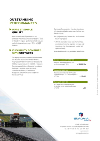 TECHNICAL DEPARTMENT
18, place de l’Europe - 92565 Rueil-Malmaison cedex
Tel.: +33 1 47 16 38 00 - Fax: +33 1 47 16 38 01
www.eurovia.com
technique@eurovia.com
-Renfovia2014-500copies–Photos:Euroviaphotolibrary
PURE ET simple
QUALITy
Renfovia meets the requirements of the
EN 13108-1 Bituminous mixes standard. It is listed
in Class 2, the highest-performance high modulus
asphalt category. It uses a pure 10/20 or 15/25
bitumen.
Renfovia offers properties that differ from those
of conventional hydrocarbon mixes for base and
binder courses:
 a complex modulus close to that of an cement-
bound aggregates,
 ultimate elongation under repeated loadings
greater than that of an asphaltic concrete and
three times that of an aggregate treated with
hydraulic binder,
 excellent resistance to permanent deformation.
The aggregates used in the Renfovia formulation
are chosen in accordance with the EN13043
Aggregates for bituminous mixes standard and
fulfil the requirements of the EN13108-1 standard.
Renfovia uses a binder and a special formulation
that make it possible, subject to certain
conditions, to employ local materials.
As a proven option, RAP can be used in the
Renfovia formula.
FLEXIBILITY COMBINED
WITH stiffness
OUTSTANDING
performances
Complex modulus (EN 12697-26)
Modulus at a temperature of 15°C
and a frequency of 10Hz 	 ≥ 16,000MPa
Fatigue (EN 12697-24)
Relative deformation 6
at 106
cycles,
a temperature of 10°C and a frequency
of 25Hz 	 ≥ 130μdef
Rutting (EN 12697-22)
Rut depth on a 100mm thick plate
at 30,000 cycles and a temperature
of 60°C	 ≤ 5%
 