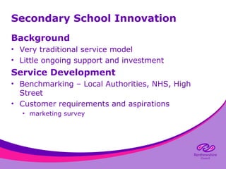 Secondary School Innovation
Background
• Very traditional service model
• Little ongoing support and investment

Service Development
• Benchmarking – Local Authorities, NHS, High
Street
• Customer requirements and aspirations
• marketing survey

 