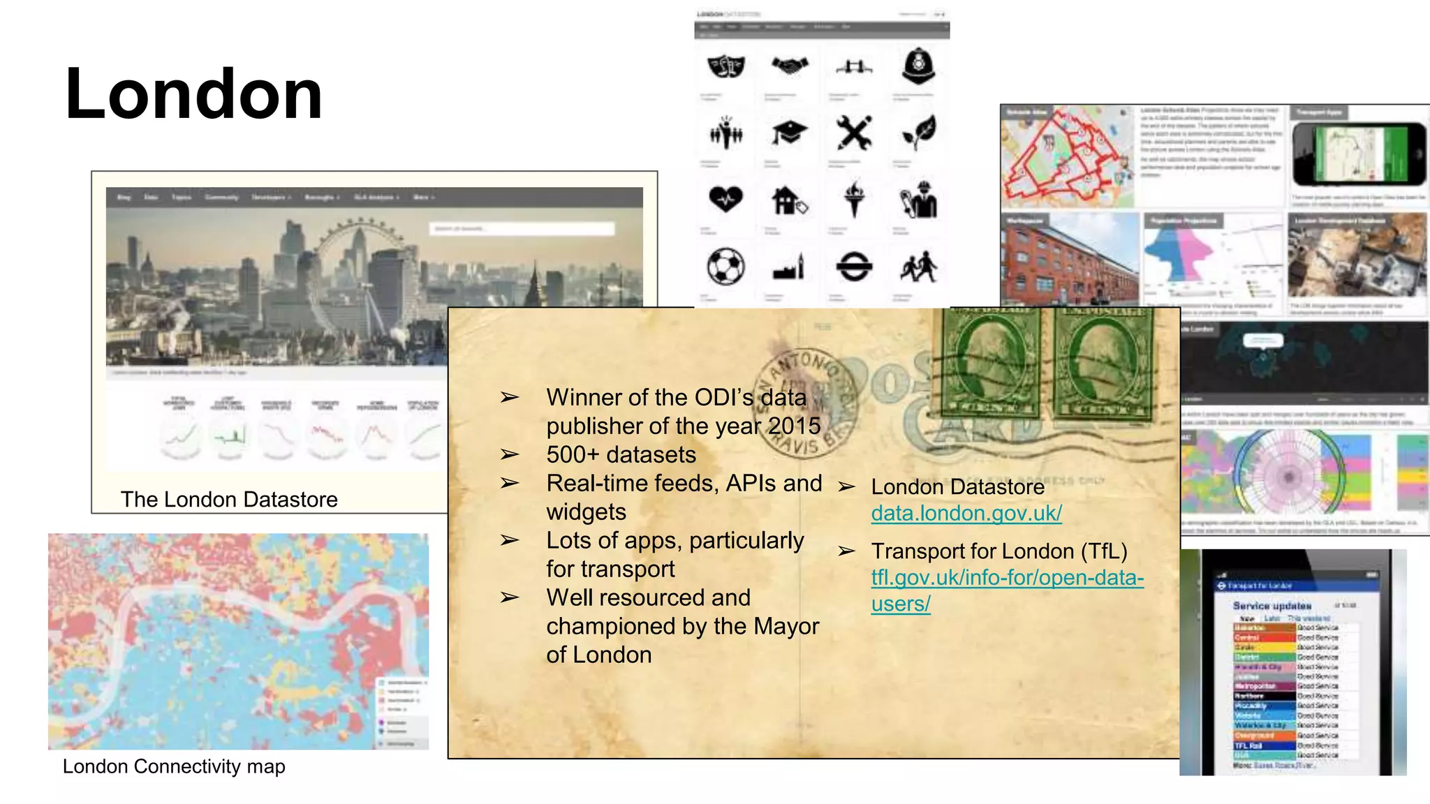 London
➢ Winner of the ODI’s data
publisher of the year 2015
➢ 500+ datasets
➢ Real-time feeds, APIs and
widgets
➢ Lots of apps, particularly
for transport
➢ Well resourced and
championed by the Mayor
of London
➢ London Datastore
data.london.gov.uk/
➢ Transport for London (TfL)
tfl.gov.uk/info-for/open-data-
users/
The London Datastore
London Connectivity map
 