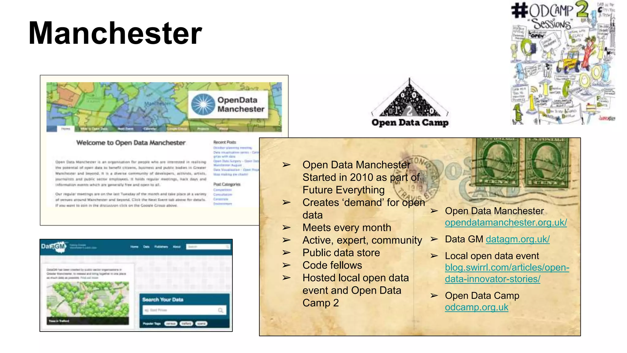 Manchester
➢ Open Data Manchester
Started in 2010 as part of
Future Everything
➢ Creates ‘demand’ for open
data
➢ Meets every month
➢ Active, expert, community
➢ Public data store
➢ Code fellows
➢ Hosted local open data
event and Open Data
Camp 2
➢ Open Data Manchester
opendatamanchester.org.uk/
➢ Data GM datagm.org.uk/
➢ Local open data event
blog.swirrl.com/articles/open-
data-innovator-stories/
➢ Open Data Camp
odcamp.org.uk
 