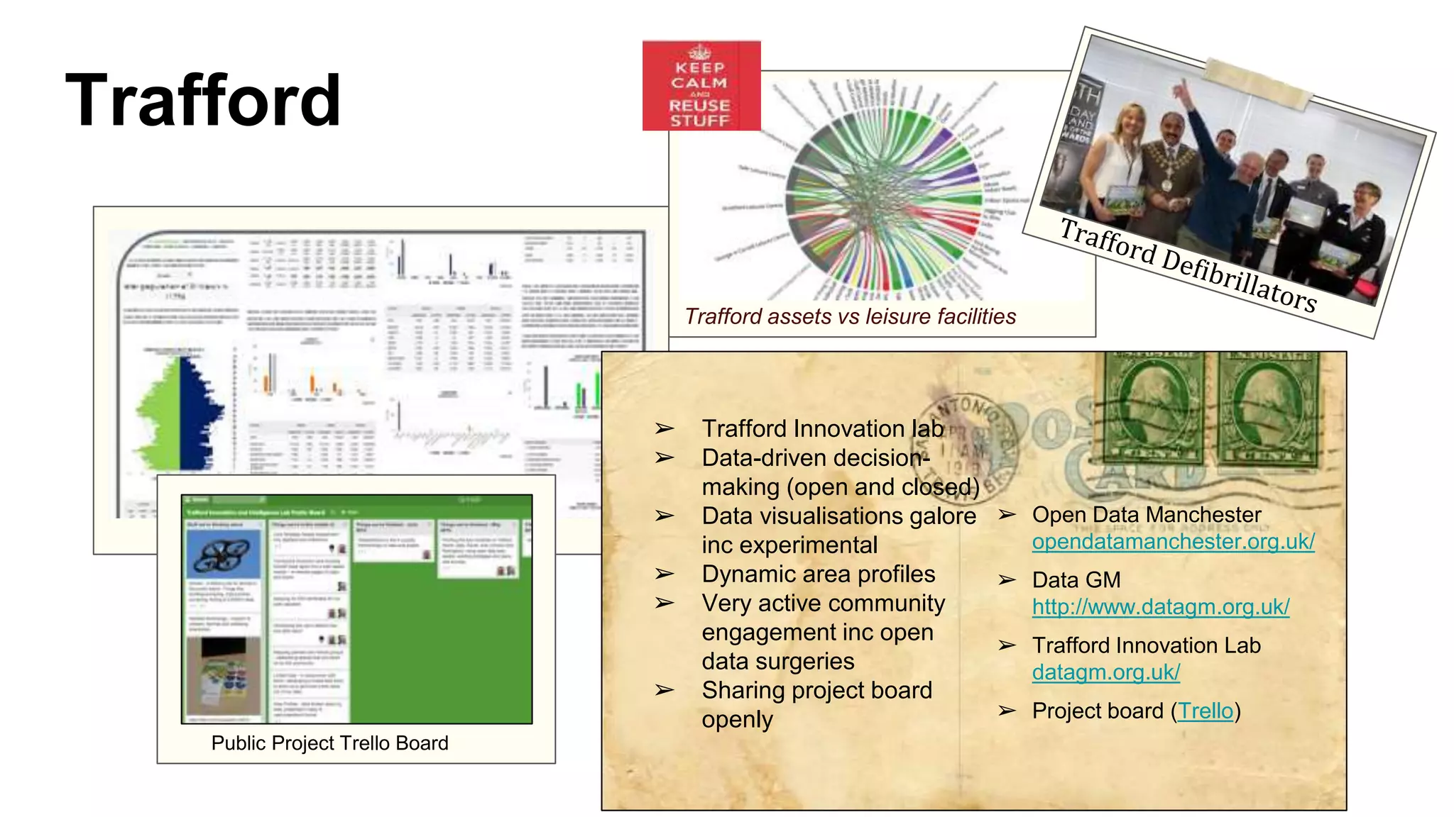 Trafford
➢ Trafford Innovation lab
➢ Data-driven decision-
making (open and closed)
➢ Data visualisations galore
inc experimental
➢ Dynamic area profiles
➢ Very active community
engagement inc open
data surgeries
➢ Sharing project board
openly
➢ Open Data Manchester
opendatamanchester.org.uk/
➢ Data GM
http://www.datagm.org.uk/
➢ Trafford Innovation Lab
datagm.org.uk/
➢ Project board (Trello)
Trafford assets vs leisure facilities
Public Project Trello Board
 