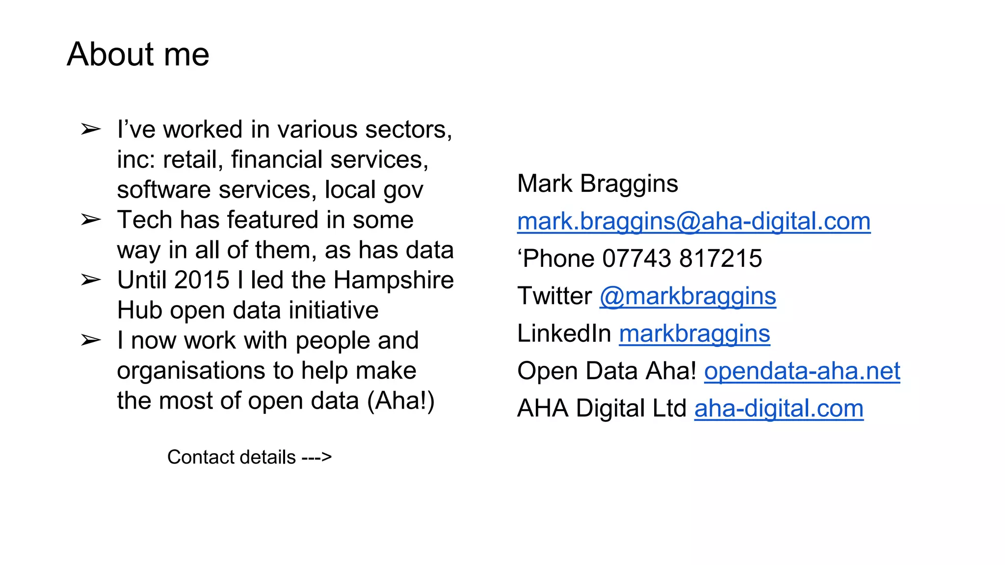 About me
➢ I’ve worked in various sectors,
inc: retail, financial services,
software services, local gov
➢ Tech has featured in some
way in all of them, as has data
➢ Until 2015 I led the Hampshire
Hub open data initiative
➢ I now work with people and
organisations to help make
the most of open data (Aha!)
Contact details --->
Mark Braggins
mark.braggins@aha-digital.com
‘Phone 07743 817215
Twitter @markbraggins
LinkedIn markbraggins
Open Data Aha! opendata-aha.net
AHA Digital Ltd aha-digital.com
 