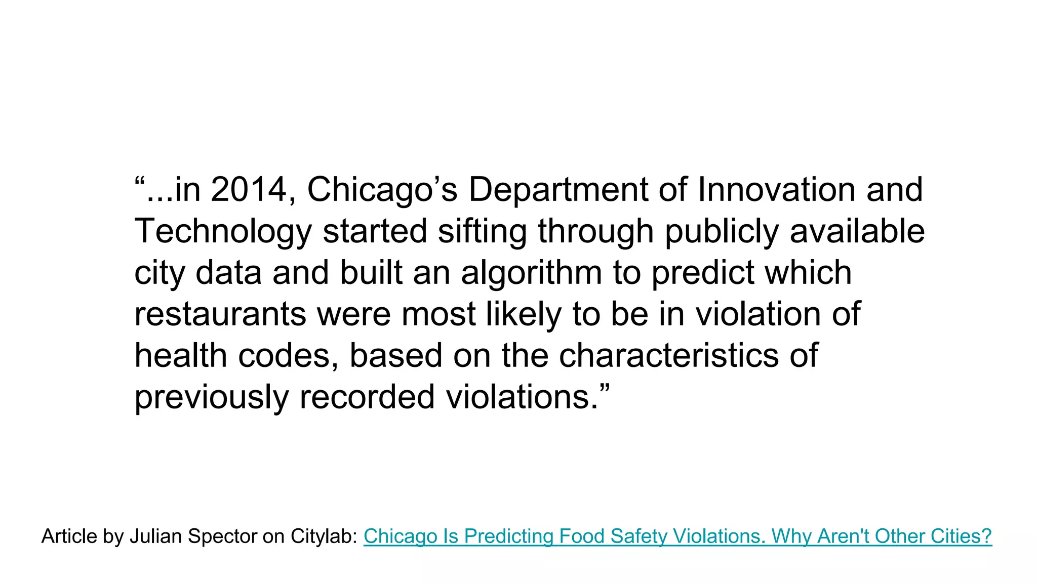 “...in 2014, Chicago’s Department of Innovation and
Technology started sifting through publicly available
city data and built an algorithm to predict which
restaurants were most likely to be in violation of
health codes, based on the characteristics of
previously recorded violations.”
Article by Julian Spector on Citylab: Chicago Is Predicting Food Safety Violations. Why Aren't Other Cities?
 