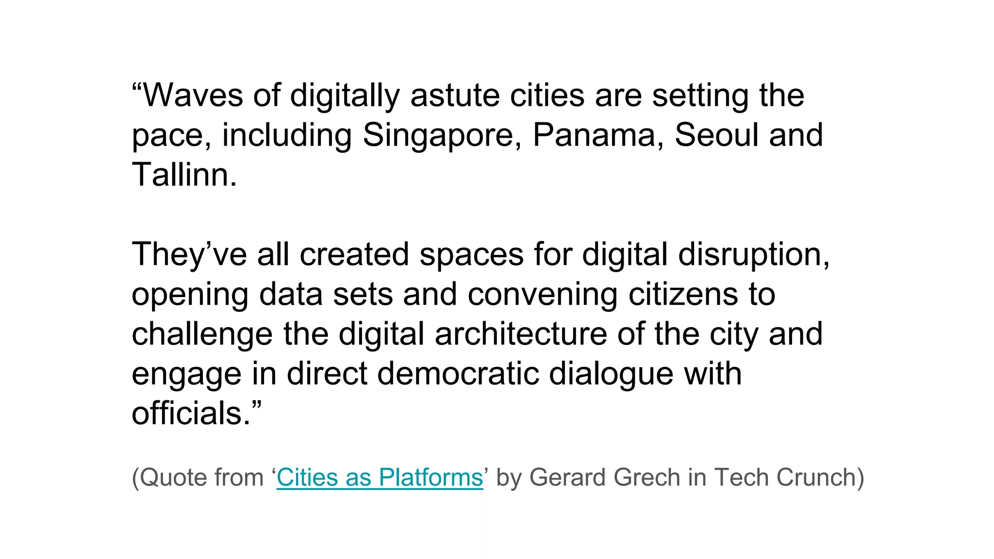 “Waves of digitally astute cities are setting the
pace, including Singapore, Panama, Seoul and
Tallinn.
They’ve all created spaces for digital disruption,
opening data sets and convening citizens to
challenge the digital architecture of the city and
engage in direct democratic dialogue with
officials.”
(Quote from ‘Cities as Platforms’ by Gerard Grech in Tech Crunch)
 