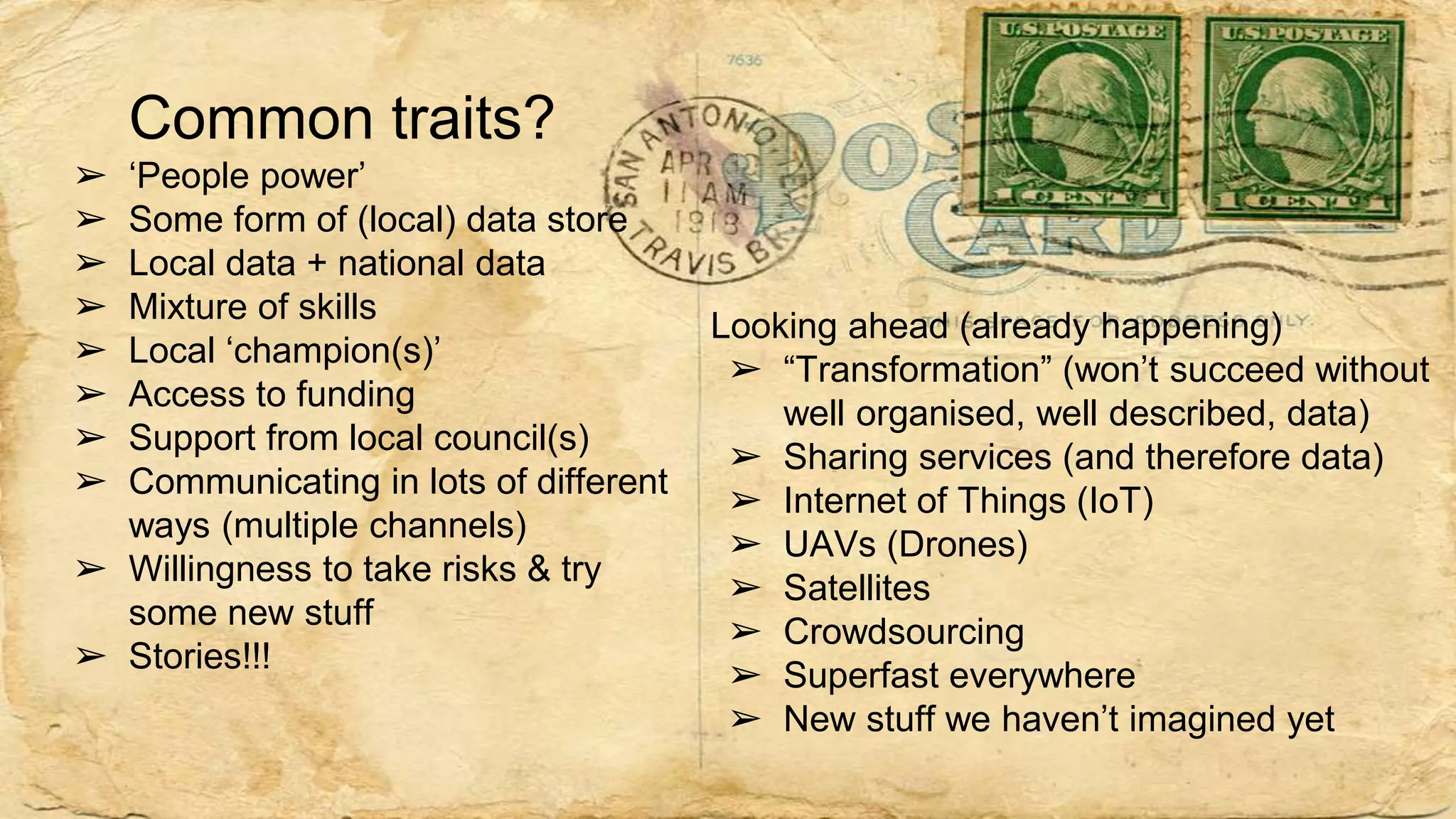 Common traits?
➢ ‘People power’
➢ Some form of (local) data store
➢ Local data + national data
➢ Mixture of skills
➢ Local ‘champion(s)’
➢ Access to funding
➢ Support from local council(s)
➢ Communicating in lots of different
ways (multiple channels)
➢ Willingness to take risks & try
some new stuff
➢ Stories!!!
Looking ahead (already happening)
➢ “Transformation” (won’t succeed without
well organised, well described, data)
➢ Sharing services (and therefore data)
➢ Internet of Things (IoT)
➢ UAVs (Drones)
➢ Satellites
➢ Crowdsourcing
➢ Superfast everywhere
➢ New stuff we haven’t imagined yet
 