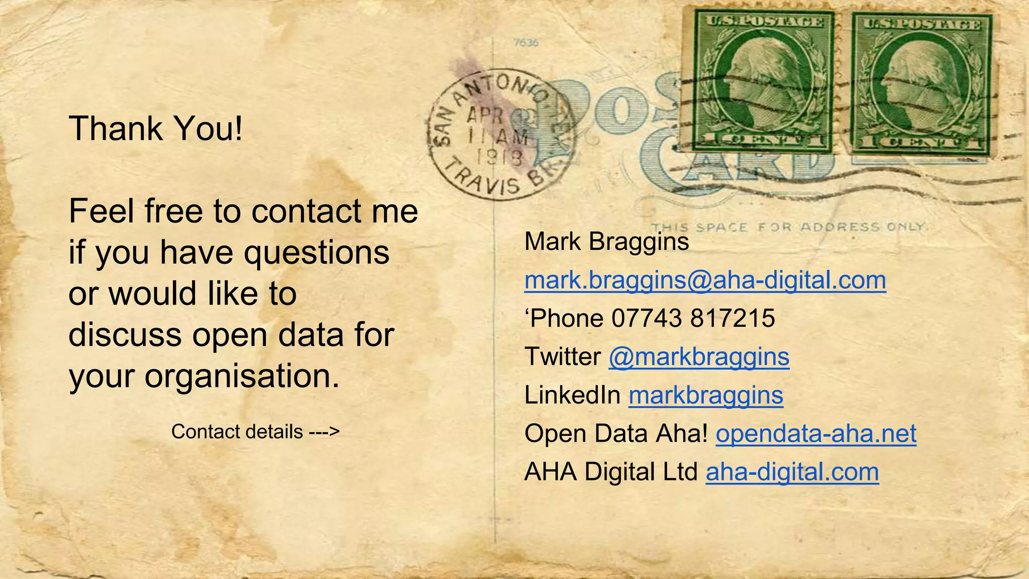 Thank You!
Feel free to contact me
if you have questions
or would like to
discuss open data for
your organisation.
Contact details --->
Mark Braggins
mark.braggins@aha-digital.com
‘Phone 07743 817215
Twitter @markbraggins
LinkedIn markbraggins
Open Data Aha! opendata-aha.net
AHA Digital Ltd aha-digital.com
 