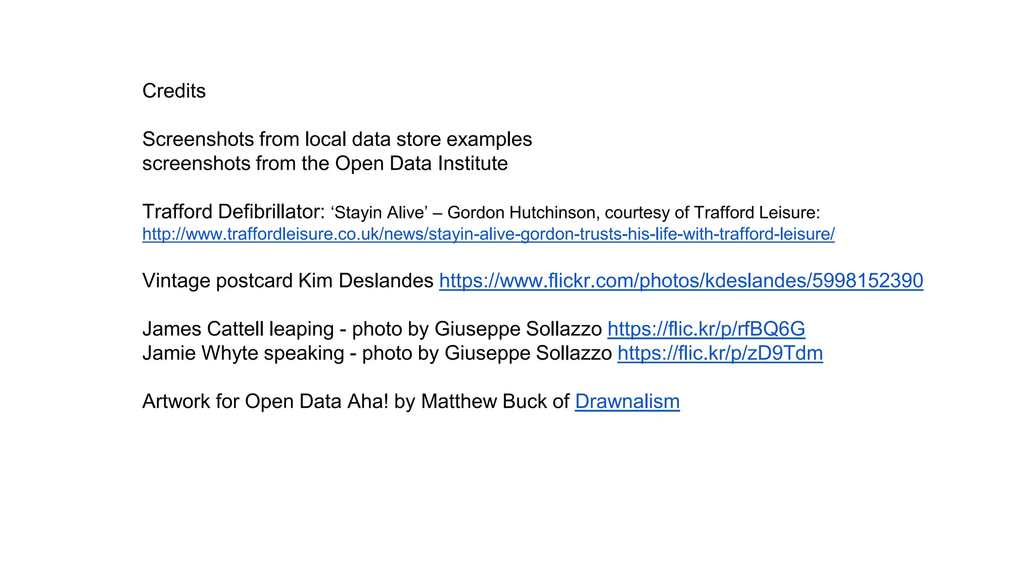 Credits
Screenshots from local data store examples
screenshots from the Open Data Institute
Trafford Defibrillator: ‘Stayin Alive’ – Gordon Hutchinson, courtesy of Trafford Leisure:
http://www.traffordleisure.co.uk/news/stayin-alive-gordon-trusts-his-life-with-trafford-leisure/
Vintage postcard Kim Deslandes https://www.flickr.com/photos/kdeslandes/5998152390
James Cattell leaping - photo by Giuseppe Sollazzo https://flic.kr/p/rfBQ6G
Jamie Whyte speaking - photo by Giuseppe Sollazzo https://flic.kr/p/zD9Tdm
Artwork for Open Data Aha! by Matthew Buck of Drawnalism
 