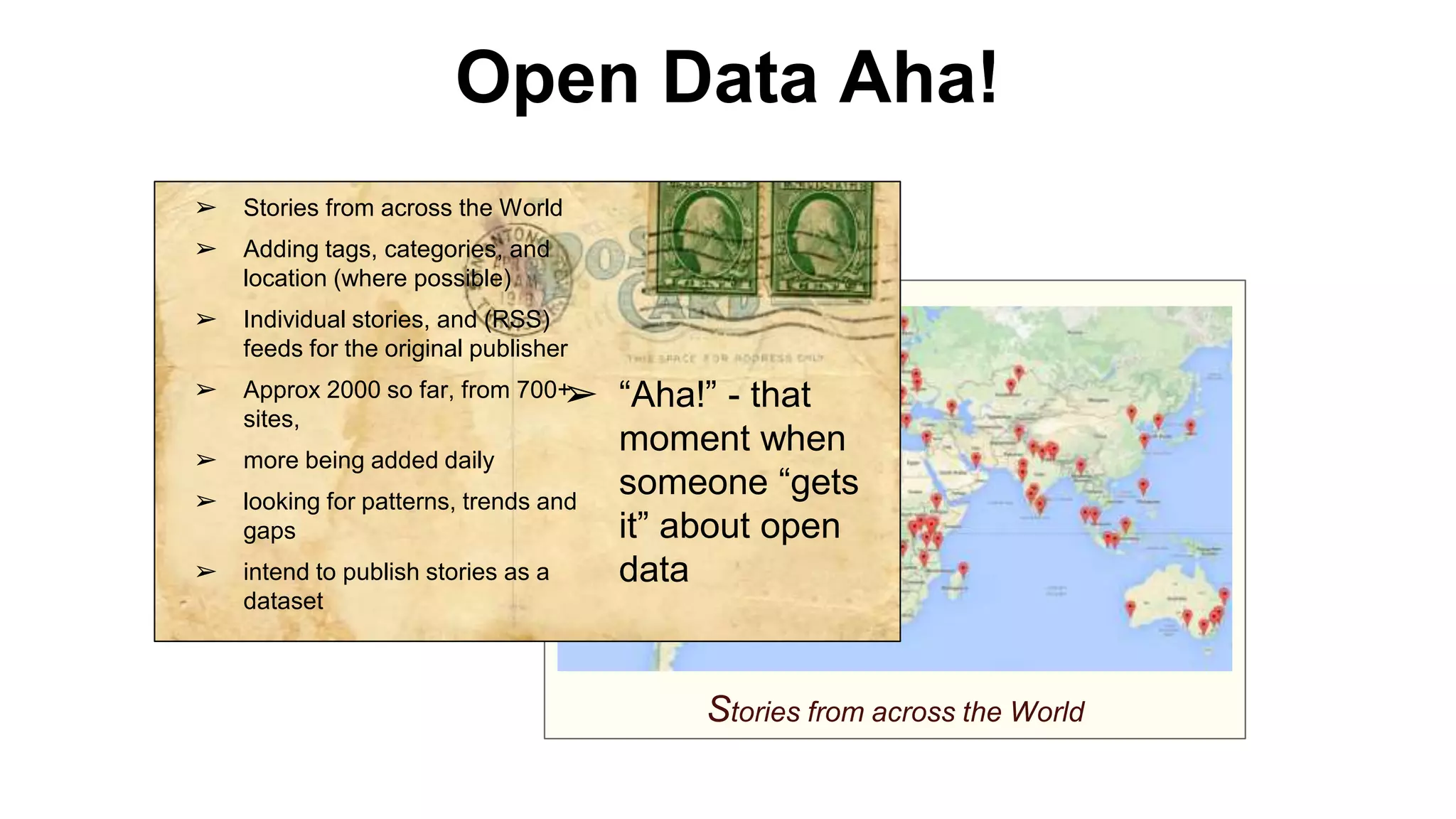 Open Data Aha!
Stories from across the World
➢ Stories from across the World
➢ Adding tags, categories, and
location (where possible)
➢ Individual stories, and (RSS)
feeds for the original publisher
➢ Approx 2000 so far, from 700+
sites,
➢ more being added daily
➢ looking for patterns, trends and
gaps
➢ intend to publish stories as a
dataset
➢ “Aha!” - that
moment when
someone “gets
it” about open
data
 