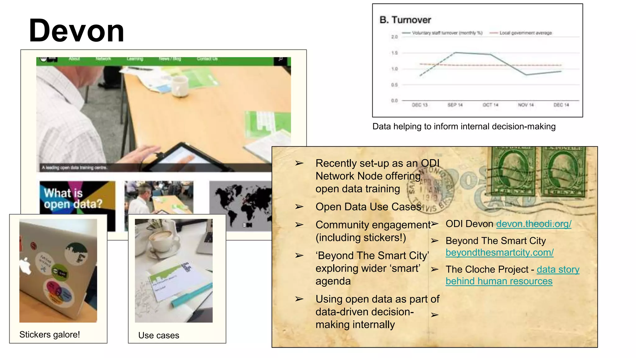 Devon
➢ Recently set-up as an ODI
Network Node offering
open data training
➢ Open Data Use Cases
➢ Community engagement
(including stickers!)
➢ ‘Beyond The Smart City’
exploring wider ‘smart’
agenda
➢ Using open data as part of
data-driven decision-
making internally
➢ ODI Devon devon.theodi.org/
➢ Beyond The Smart City
beyondthesmartcity.com/
➢ The Cloche Project - data story
behind human resources
➢
Stickers galore!
Data helping to inform internal decision-making
Stickers galore!Use cases
 