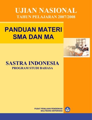 UJIAN NASIONAL
         TAHUN PELAJARAN 2007/2008


PANDUAN MATERI
  SMA DAN MA



SASTRA INDONESIA
   PROGRAM STUDI BAHASA




                        PUSAT PENILAIAN PENDIDIKAN
                             BALITBANG DEPDIKNAS
            ©
SMA/MA       Hak Cipta pada Pusat Penilaian Pendidikan – BALITBANG – DEPDIKNAS   i
 