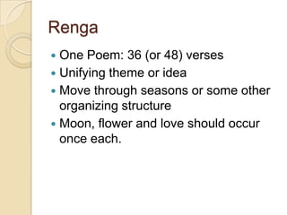 Renga
 One Poem: 36 (or 48) verses
 Unifying theme or idea
 Move through seasons or some other
  organizing structure
 Moon, flower and love should occur
  once each.
 