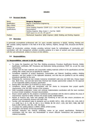 Page 1 of 4
RESUME
1.0 Personal Details:
Name: Rengaraj Nagappan
Qualification: Degree in Mechanical Engineering
Date of Birth: 10/06/1976
Professional
Qualifications:
Senior Welding Inspector CSWIP 3.2.2 – Cert. No: 59077 (Includes Radiographic
Interpretation)
Painting Inspector BGas Grade 2 – Cert No: 56820
ASNT Level II in UT, RT, MT and PT
Position: Mechanical/ Inspection/ QAQC Engineer/ QAQC Welding and Painting Inspector
2.0 Overview:
A technically accomplished professional with 15+ years versatile experience in QA/QC, Welding, Painting and
NDT includes casting inspection in the field of Oil & Gas, Refinery, Pipeline, Storage Tank, Structural and Marine
Industry.
Inspect all construction activities includes providing technical inputs for methodologies of construction and
coordination with site management activities providing guidance to a team of workers and close coordination
with the sub-contractors& vendors to ensure on time delivery.
3.0 Responsibilities:
3.1 Responsibilities relevant to QA QC/ welding:
 To review the Inspection and Test Plan, Welding procedures, Procedure Qualification Records, Welder
Qualification certificates, NDT Procedures and Destructive testing procedures, PWHT etc. as per the code
requirements.
 Familiar with the base materials and consumable welding materials conform to the specifications and that
welding filler metals used are as specified for material.
 Surveillance inspection of project Equipment, Consumables and Material. Qualifying welders, Welding
operators, and tack welders to the applicable standards, and that they are qualified to use the welding
procedures specified for the work.
 Witnessing the mechanical test includes transverse tensile(both weld area and HAZ) test, Charpy impact
test, Bend (Face, root and side bend test) Chemical test includes spectrometer analysis for the approval
of raw materials& welding procedure specification
 Raising NCR’s and follow up of all NCR’s to ensure closure.
 Compliance internal audits and coordination with the clients to incorporate their project specific
requirements in the ISO 9001 process of the company.
 Weld traceability preparation, review and continual implementation coordination with the team members
to ensure timely completion of project documentation.
 Ensure overall quality for the projects is maintained and coordinate with the client to address the areas of
improvement required to better enhance the project quality implementation.
 Review of Pressure test, hydro test package and monitoring of test and also ensure procedures are
adhered to and conducting pressure and hydro test.
 Familiar with international codes & standards such as AS/NZS 3679.1, 3992, API 650, 653, 1104, AWS D
1.1, ASME Sec I, II, V, VIII, IX, B31.3, 31.4, PD5500, BS EN 12517, 1435, ISO 5817, 4386, ABS NDT
Rules & DNV OSF101, OSC 401, CN7, 402 Rules.
 To analyze the welding defects in GMAW, SMAW, GTAW & SAW.
 Preparation and Review of Final documentation.
 Receivals inspection and material certificates review as per project specifications. Maintenance
coordination with the store and Receivalsstaff to ensure effective maintenance and preparation of
material traceability.
 