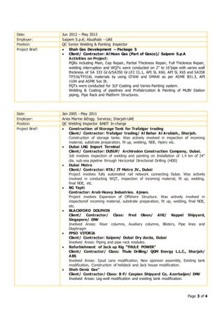 Page 3 of 4
Date: Jun 2012 – May 2013
Employer: Saipem S.p.A; Abudhabi - UAE
Position: QC Senior Welding & Painting Inspector
Project Brief:  Shah Gas Development – Package 5
 Client/ Contractor: Al Hosn Gas (Part of Gasco)/ Saipem S.p.A
Activities on Project:
PQRs including Main, Cap Repair, Partial Thickness Repair, Full Thickness Repair,
welding interruption and WQTs were conducted on 2” to 16”pipe with varies wall
thickness of SA 333 Gr.6/SA350 Gr.LF2 CL.1, API 5L X60, API 5L X65 and SA358
TP316/TP316L materials by using GTAW and SMAW as per ASME B31.3, API
1104 and ASME Sec IX.
PQTs were conducted for 3LP Coating and Varies Painting system.
Welding & Coating of pipelines and Prefabrication & Painting of MLBV Station
piping, Pipe Rack and Platform Structures.
Date: Jan 2005 - May 2011
Employer: Aries Marine &Engg. Services; Sharjah-UAE
Position: QC Welding Inspector &NDT In-charge
Project Brief:  Construction of Storage Tank for Trafalgar trading
Client/ Contractor: Trafalgar trading/ Al Bahar Al Arabiah., Sharjah.
Construction of storage tanks. Was actively involved in inspection of incoming
material, substrate preparation, fit up, welding, NDE, Hydro etc.
 Dubai LNG Import Terminal
Client/ Contractor: DUSUP/ Archirodon Construction Company, Dubai.
Job involves inspection of welding and painting on Installation of 1.4 km of 24"
dia. sub-sea pipeline through Horizontal Directional Drilling (HDD)
 Dubai Metro
Client/ Contractor: RTA/ JT Metro JV., Dubai
Project involves fully automated rail network connecting Dubai. Was actively
involved in conducting WQT, inspection of incoming material, fit up, welding,
final NDE, etc.
 BG Tapti
Contractor: Arab Heavy Industries. Ajman.
Project involves Expansion of Offshore Structure. Was actively involved in
inspectionof incoming material, substrate preparation, fit up, welding, final NDE,
etc.
 BLACKFORD DOLPHIN
Client/ Contractor/ Class: Fred Olsen/ AHI/ Keppel Shipyard,
Singapore/ DNV
Involved Areas: Riser columns, Auxiliary columns, Blisters, Pipe lines and
Diaphragm
 FPSO VITORIA
Client/ Contractor: Saipem/ Dubai Dry docks, Dubai
Involved Areas: Piping and pipe rack modules.
 Refurbishment of Jack up Rig “THULE POWER”
Client/ Contractor/ Class: Thule Drilling/ QGM Energy L.L.C., Sharjah/
ABS
Involved Areas: Spud cans modification, New sponson assembly, Existing tank
modification, Construction of helideck and Jack house modification.
 Shah Deniz Gas”
Client/ Contractor/ Class: B P/ Caspian Shipyard Co, Azerbaijan/ DNV
Involved Areas: Leg well modification and existing tank modification.
 