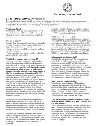 Page 1 of 4
Harris County Appraisal District
Guide to Personal Property Rendition
If you own a business, you are required by law to report personal property that is used in that business to your county appraisal
district. There are substantial penalties for failure to report or for falsification and tax evasion. The Harris County Appraisal District
has prepared this document to assist you in complying with this very important law.
What is a rendition?
A rendition is a form that provides information about
property that you own. The appraisal district uses the
information you provide to appraise your property for
taxation.
Who has to render?
There are three categories of taxpayers who must render:
• Owners of tangible personal property that is used for
the production of income (see below)
• Owners of property on which an exemption has been
cancelled or denied
• Owners who have been formally notified by the chief
appraiser that they must render.
What kinds of property must be rendered?
For taxation purposes, your property is classified as
either real property (land, buildings, and other items
attached to land) or personal property (items that can be
owned but are not attached to land). Personal property
that you use to produce income – or for business
purposes – must be rendered unless the total value of
all of the personal property is less than $500. This
includes furniture and fixtures, equipment, machinery,
computers, inventory held for sale or rental, raw
materials, finished goods, and work in process. You are
not required to render intangible personal property –
items that can be owned but do not have a physical form
– such as cash, accounts receivable, goodwill, custom
computer software, and other similar items. If your
organization qualifies for an exemption that applies to
personal property – for example, a religious or charitable
organization exemption, you are not required to render
the exempt property.
You may qualify for an exemption from ad valorem
taxation for one passenger car or light truck that is
owned by an individual and used by that individual for
both professional and personal activities. Vehicles that
are individually owned and used for the transportation of
passengers for hire are NOT eligible for this exemption.
To request this exemption, your application must be
filed with the appraisal district on, or before, April 30. If
you mail the form, it must be postmarked no later than
midnight April 30. The individual who has been granted
or has applied for this exemption is not required to
render the vehicle for the year in which the exemption
has been applied for or granted. The application form is
available at www.hcad.org/Forms/
Which forms will I need to file?
For Harris County Appraisal District, most businesses
will need to file the general rendition form, 22.15. If you
own business vehicles, you will also need form 22.15-
VEH. There are additional special forms if your business
owns aircraft, pipe stock, or vessels. In addition, we
have specific forms for cable company and industrial
plant assets. Call our Information Center at (713) 957-
7800 if you have questions about these special forms.
When must the rendition be filed?
Normally, the last day to timely file your rendition is
April 15. If you mail the rendition or send it by a
contract carrier such as UPS or FedEx, it must be
postmarked or bear a receipt mark on or before April 15.
If you hand deliver it, HCAD must physically receive in
our office before the close of business on April 15.
When your property needs to be rendered because the
chief appraiser has denied or cancelled an exemption,
you must render it within 30 days of the date the chief
appraiser denies or cancels the exemption.
Where must the rendition be filed?
Renditions for property located in Harris County
Appraisal District must be filed with HCAD. The
mailing address for the general rendition forms is Harris
County Appraisal District, Business and Industrial
Property Division, P.O. Box 922007, Houston, Tx.
77292-2007. The street address of HCAD’s offices is
13013 Northwest Fwy., Houston, Tx. 77040.
If my business personal property assets are exactly
the same as reported in my prior year rendition, do I
still need to render?
Yes. If your personal property assets on January 1, were
exactly the same as those assets contained in your most
recent rendition statement you have filed with the
appraisal district, then all you need to do is check the
affirmation box in Part 3 on page 1 on your rendition
form. After checking the affirmation box in Part 3,
complete the Signature and Affirmation box at the
bottom of the page.
 