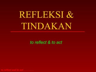 REFLEKSI & 
TINDAKAN 
to reflect & to act 
to reflect and to act . . . . . . . . 
 
