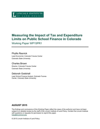 Measuring the Impact of Tax and Expenditure
Limits on Public School Finance in Colorado
Working Paper WP15PR1
Phyllis Resnick
Lead Economist, Colorado Futures Center
Colorado State University
Charles Brown
Director, Colorado Futures Center
Colorado State University
Deborah Godshall
Lead School Finance Analyst, Colorado Futures
Center, Colorado State University
AUGUST 2015
The findings and conclusions of this Working Paper reflect the views of the author(s) and have not been
subject to a detailed review by the staff of the Lincoln Institute of Land Policy. Contact the Lincoln Institute
with questions or requests for permission to reprint this paper.
help@lincolninst.edu
© 2015 Lincoln Institute of Land Policy
 