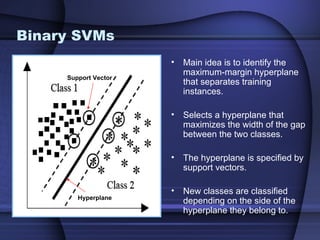 Binary SVMs
                      •   Main idea is to identify the
                          maximum-margin hyperplane
     Support Vector
                          that separates training
                          instances.

                      •   Selects a hyperplane that
                          maximizes the width of the gap
                          between the two classes.

                      •   The hyperplane is specified by
                          support vectors.

                      •   New classes are classified
        Hyperplane
                          depending on the side of the
                          hyperplane they belong to.
 