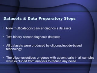 Datasets & Data Preparatory Steps

• Nine multicategory cancer diagnosis datasets

• Two binary cancer diagnosis datasets

• All datasets were produced by oligonucleotide-based
  technology

• The oligonucleotides or genes with absent calls in all samples
  were excluded from analysis to reduce any noise.
 