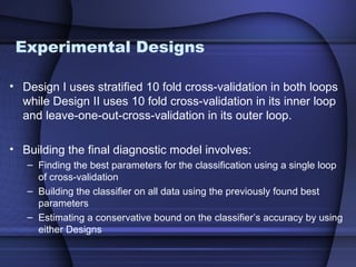Experimental Designs

• Design I uses stratified 10 fold cross-validation in both loops
  while Design II uses 10 fold cross-validation in its inner loop
  and leave-one-out-cross-validation in its outer loop.

• Building the final diagnostic model involves:
   – Finding the best parameters for the classification using a single loop
     of cross-validation
   – Building the classifier on all data using the previously found best
     parameters
   – Estimating a conservative bound on the classifier’s accuracy by using
     either Designs
 