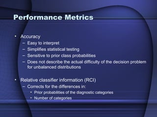 Performance Metrics

• Accuracy
   –   Easy to interpret
   –   Simplifies statistical testing
   –   Sensitive to prior class probabilities
   –   Does not describe the actual difficulty of the decision problem
       for unbalanced distributions

• Relative classifier information (RCI)
   – Corrects for the differences in:
        • Prior probabilities of the diagnostic categories
        • Number of categories
 