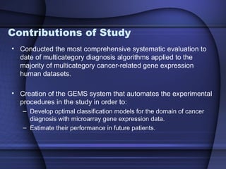 Contributions of Study
• Conducted the most comprehensive systematic evaluation to
  date of multicategory diagnosis algorithms applied to the
  majority of multicategory cancer-related gene expression
  human datasets.

• Creation of the GEMS system that automates the experimental
  procedures in the study in order to:
   – Develop optimal classification models for the domain of cancer
     diagnosis with microarray gene expression data.
   – Estimate their performance in future patients.
 