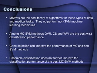 Conclusions
• MSVMs are the best family of algorithms for these types of data
  and medical tasks. They outperform non-SVM machine
  learning techniques

• Among MC-SVM methods OVR, CS and WW are the best w.r.t
  classification performance

• Gene selection can improve the performance of MC and non-
  SVM methods

• Ensemble classification does not further improve the
  classification performance of the best MC-SVM methods
 