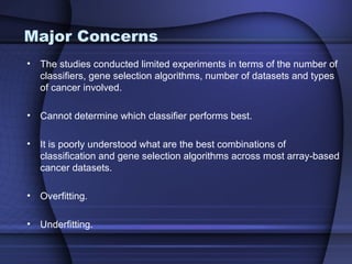 Major Concerns
• The studies conducted limited experiments in terms of the number of
  classifiers, gene selection algorithms, number of datasets and types
  of cancer involved.

• Cannot determine which classifier performs best.

• It is poorly understood what are the best combinations of
  classification and gene selection algorithms across most array-based
  cancer datasets.

• Overfitting.

• Underfitting.
 