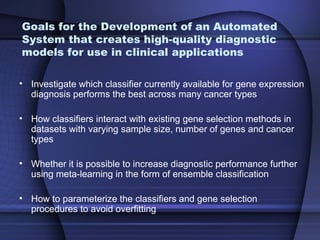 Goals for the Development of an Automated
System that creates high-quality diagnostic
models for use in clinical applications

• Investigate which classifier currently available for gene expression
  diagnosis performs the best across many cancer types

• How classifiers interact with existing gene selection methods in
  datasets with varying sample size, number of genes and cancer
  types

• Whether it is possible to increase diagnostic performance further
  using meta-learning in the form of ensemble classification

• How to parameterize the classifiers and gene selection
  procedures to avoid overfitting
 