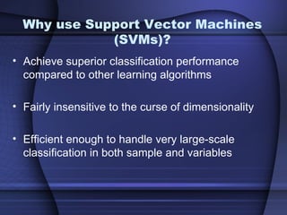 Why use Support Vector Machines
             (SVMs)?
• Achieve superior classification performance
  compared to other learning algorithms

• Fairly insensitive to the curse of dimensionality

• Efficient enough to handle very large-scale
  classification in both sample and variables
 