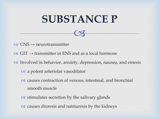 
 CNS → neurotransmitter
 GIT → transmitter in ENS and as a local hormone
 Involved in behavior, anxiety, depression, nausea, and emesis
 a potent arteriolar vasodilator
 causes contraction of venous, intestinal, and bronchial
smooth muscle
 stimulates secretion by the salivary glands
 causes diuresis and natriuresis by the kidneys
SUBSTANCE P
 