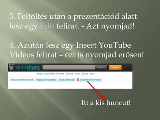 3. Feltöltés után a prezentációd alatt
lesz egy Edit felirat. - Azt nyomjad!

4. Azután lesz egy Insert YouTube
Videos felirat – ezt is nyomjad erősen!




                     Itt a kis huncut!
 