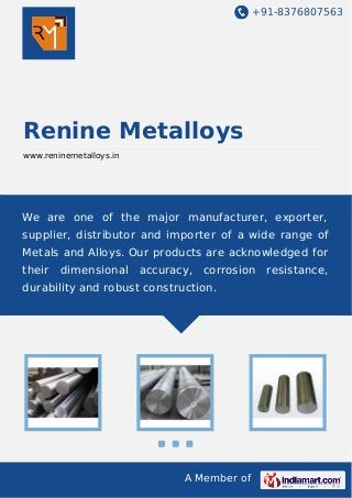 +91-8376807563

Renine Metalloys
www.reninemetalloys.in

We are one of the major manufacturer, exporter,
supplier, distributor and importer of a wide range of
Metals and Alloys. Our products are acknowledged for
their

dimensional

accuracy,

corrosion

durability and robust construction.

A Member of

resistance,

 