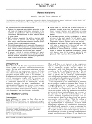 ASH SPECIAL ISSUE
                                                                  REVIEW PAPER



                                                                 Renin Inhibitors
                                                       Naomi DL. Fisher, MD;1 Emma A. Meagher, MD2

From the Division of Endocrinology, Diabetes and Hypertension, Director, Hypertension Services, Brigham and Women’s Hospital, Boston, MA;1
and the Department of Medicine and Pharmacology, University of Pennsylvania, Philadelphia, PA2



Key Points and Practical Recommendations                                       •   While there is a reactive rise in renin in response to
• Aliskiren, the sole oral renin inhibitor approved by the                         aliskiren, probably larger than that induced by angio-
  US Food and Drug Administration, is indicated for the                            tensin receptor blockers and angiotensin-converting
  treatment of hypertension, either as monotherapy or in                           enzyme inhibitors, there is no evidence that this rise is
  combination, with reductions in blood pressure similar                           harmful.
  to other agents.                                                             •   In placebo-controlled studies, the incidence of edema
• Early evidence suggests that aliskiren confers addi-                             anywhere in the body was 0.4% with aliskiren com-
   tional beneﬁt in patients with diabetic nephropathy.                            pared with 0.5% with placebo. It is unknown whether
   Data are not yet available to determine whether protec-                         angioedema rates are higher in blacks with aliskiren.
   tion will extend to cardiovascular disease.                                 •   Aliskiren is associated with a slight increase in cough,
• No initial dosage adjustment is required in elderly patients                     with rates of about one third to one half seen with
   or for patients with mild to severe renal impairment; how-                      angiotensin-converting enzyme inhibitors.
   ever, clinical experience is limited in patients with signiﬁ-               •   Increases in serum potassium >5.5 meq ⁄ L were infre-
   cant renal impairment, and with renal artery stenosis.                          quent in patients with essential hypertension treated
• It appears rational to combine aliskiren with agents                             with aliskiren alone (0.9% compared with 0.6% with
   that otherwise increase plasma renin activity, including                        placebo). J Clin Hypertens (Greenwich). ****;**:**–**.
   thiazide diuretics, angiotensin-converting enzyme inhibi-
   tors, and angiotensin receptor blockers.



BACKGROUND                                                                     (PRA) and thus to an increase in the angiotensin
While blockade of the renin-angiotensin-aldosterone                            peptides, both angiotensin I and angiotensin II in the
system (RAAS) has become a cornerstone of antihyper-                           case of angiotensin receptor blockers (ARBs) and
tensive therapy with angiotensin-converting enzyme                             angiotensin I with ACE inhibitors. Renin inhibitors,
(ACE) inhibition and angiotensin receptor blockade,                            operating at the ﬁrst and rate-limiting step of the cas-
renin inhibition has lagged. Its late appearance on the                        cade, render the entire pathway quiescent. Because
therapeutic horizon relates largely to biochemistry. The                       renin is speciﬁc for the substrate angiotensinogen,
development of renin inhibitors was hampered by high                           renin inhibitors do not cause stimulation of bradykinin
cost of manufacture, coupled with low potency and                              or prostaglandins. In addition, renin inhibitors reduce
poor bioavailability of early molecules. With the advent                       angiotensin II formed by non-ACE pathways.
of alternative approaches to manufacture, notably                                 Renin inhibitors may also confer beneﬁt by inhibiting
molecular modeling via x-ray crystallography and                               activation of the proenzyme prorenin, long thought to
reconstruction of the active site of renin, potent nonpep-                     be inactive. Prorenin can be activated by conversion to
tidic oral renin inhibitors are being produced. Their                          renin through cleavage of a 43-amino acid segment from
potential in therapy shows signiﬁcant promise, although                        the N-terminal end. Importantly, when it binds to the
clinical experience and outcome data are limited.                              (pro)renin receptor it can also undergo nonproteolytic
                                                                               activation via conformational change and exposure of
MECHANISMS OF ACTION                                                           the active site. The discovery and identiﬁcation of this
                                                                               receptor, primarily on glomerular mesangial cells and
Pharmacology                                                                   vascular smooth muscle cells, has offered new insights
Renin inhibitors are unique in their effects on the                            into possible pathophysiology.1 With the binding of
RAAS. Both ACE inhibition and angiotensin receptor                             renin to this receptor, its catalytic efﬁciency of convert-
blockade lead to a reactive rise in plasma renin activity                      ing angiotensinogen to angiotensin I increases 4-fold.
                                                                               As impressive, prorenin was found to bind the receptor,
                                                                               and when bound, is as active as renin in causing a bio-
Address for correspondence: Naomi D.L. Fisher, MD, Division of                 logic response. Either renin or prorenin occupation of
Endocrinology, Diabetes and Hypertension, Director, Hypertension               the receptor results in intracellular signaling processes
Services, Brigham and Women’s Hospital, Boston
E-mail: nﬁsher@partners.org                                                    accompanied by activation of mitogen-activated protein
DOI: 10.1111/j.1751-7176.2011.00514.x
                                                                               kinases, transforming growth factor b, and plasminogen

Ofﬁcial Journal of the American Society of Hypertension, Inc.                                             The Journal of Clinical Hypertension   1
 