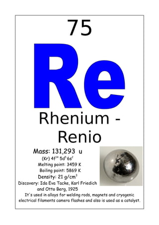 75
Rhenium -
Renio
Mass: 131,293 u
(Kr) 4f14
5d5
6s2
Melting point: 3459 K
Boiling point: 5869 K
Density: 21 g/cm3
Discovery: Ida Eva Tacke, Karl Friedich
and Otto Berg, 1925
It's used in alloys for welding rods, magnets and cryogenic
electrical filaments camera flashes and also is used as a catalyst.
 
